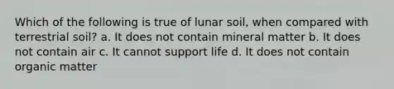 Which of the following is true of lunar soil, when compared with terrestrial soil? a. It does not contain mineral matter b. It does not contain air c. It cannot support life d. It does not contain organic matter