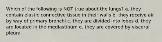 Which of the following is NOT true about the lungs? a. they contain elastic <a href='https://www.questionai.com/knowledge/kYDr0DHyc8-connective-tissue' class='anchor-knowledge'>connective tissue</a> in their walls b. they receive air by way of primary bronchi c. they are divided into lobes d. they are located in the mediastinum e. they are covered by visceral pleura