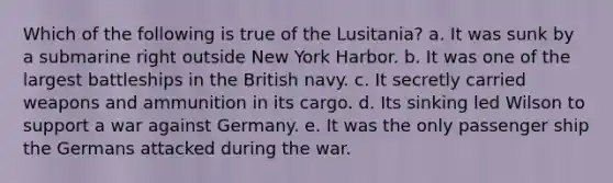 Which of the following is true of the Lusitania? a. It was sunk by a submarine right outside New York Harbor. b. It was one of the largest battleships in the British navy. c. It secretly carried weapons and ammunition in its cargo. d. Its sinking led Wilson to support a war against Germany. e. It was the only passenger ship the Germans attacked during the war.