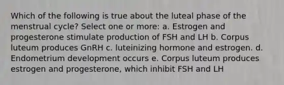 Which of the following is true about the luteal phase of the menstrual cycle? Select one or more: a. Estrogen and progesterone stimulate production of FSH and LH b. Corpus luteum produces GnRH c. luteinizing hormone and estrogen. d. Endometrium development occurs e. Corpus luteum produces estrogen and progesterone, which inhibit FSH and LH