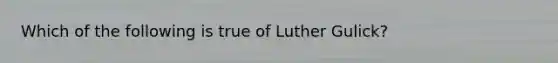 Which of the following is true of Luther Gulick?