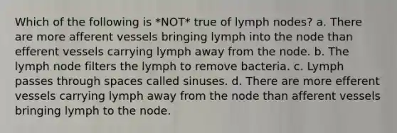 Which of the following is *NOT* true of lymph nodes? a. There are more afferent vessels bringing lymph into the node than efferent vessels carrying lymph away from the node. b. The lymph node filters the lymph to remove bacteria. c. Lymph passes through spaces called sinuses. d. There are more efferent vessels carrying lymph away from the node than afferent vessels bringing lymph to the node.