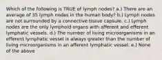 Which of the following is TRUE of lymph nodes? a.) There are an average of 35 lymph nodes in the human body? b.) Lymph nodes are not surrounded by a connective tissue capsule. c.) Lymph nodes are the only lymphoid organs with afferent and efferent lymphatic vessels. d.) The number of living microorganisms in an efferent lymphatic vessel is always greater than the number of living microorganisms in an afferent lymphatic vessel. e.) None of the above