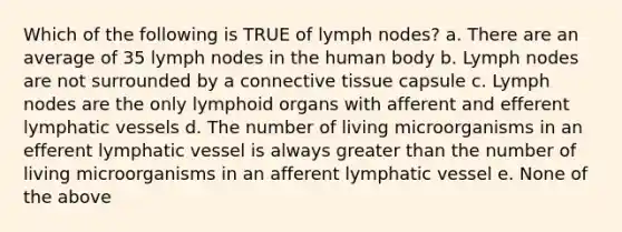 Which of the following is TRUE of lymph nodes? a. There are an average of 35 lymph nodes in the human body b. Lymph nodes are not surrounded by a connective tissue capsule c. Lymph nodes are the only lymphoid organs with afferent and efferent lymphatic vessels d. The number of living microorganisms in an efferent lymphatic vessel is always greater than the number of living microorganisms in an afferent lymphatic vessel e. None of the above