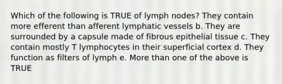 Which of the following is TRUE of lymph nodes? They contain more efferent than afferent <a href='https://www.questionai.com/knowledge/ki6sUebkzn-lymphatic-vessels' class='anchor-knowledge'>lymphatic vessels</a> b. They are surrounded by a capsule made of fibrous <a href='https://www.questionai.com/knowledge/k7dms5lrVY-epithelial-tissue' class='anchor-knowledge'>epithelial tissue</a> c. They contain mostly T lymphocytes in their superficial cortex d. They function as filters of lymph e. <a href='https://www.questionai.com/knowledge/keWHlEPx42-more-than' class='anchor-knowledge'>more than</a> one of the above is TRUE