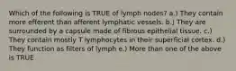 Which of the following is TRUE of lymph nodes? a.) They contain more efferent than afferent lymphatic vessels. b.) They are surrounded by a capsule made of fibrous epithelial tissue. c.) They contain mostly T lymphocytes in their superficial cortex. d.) They function as filters of lymph e.) More than one of the above is TRUE