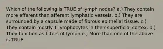 Which of the following is TRUE of lymph nodes? a.) They contain more efferent than afferent <a href='https://www.questionai.com/knowledge/ki6sUebkzn-lymphatic-vessels' class='anchor-knowledge'>lymphatic vessels</a>. b.) They are surrounded by a capsule made of fibrous <a href='https://www.questionai.com/knowledge/k7dms5lrVY-epithelial-tissue' class='anchor-knowledge'>epithelial tissue</a>. c.) They contain mostly T lymphocytes in their superficial cortex. d.) They function as filters of lymph e.) More than one of the above is TRUE