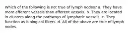 Which of the following is not true of lymph nodes? a. They have more efferent vessels than afferent vessels. b. They are located in clusters along the pathways of lymphatic vessels. c. They function as biological filters. d. All of the above are true of lymph nodes.