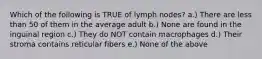 Which of the following is TRUE of lymph nodes? a.) There are less than 50 of them in the average adult b.) None are found in the inguinal region c.) They do NOT contain macrophages d.) Their stroma contains reticular fibers e.) None of the above