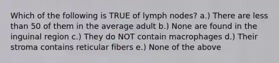 Which of the following is TRUE of lymph nodes? a.) There are <a href='https://www.questionai.com/knowledge/k7BtlYpAMX-less-than' class='anchor-knowledge'>less than</a> 50 of them in the average adult b.) None are found in the inguinal region c.) They do NOT contain macrophages d.) Their stroma contains reticular fibers e.) None of the above