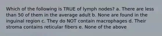 Which of the following is TRUE of lymph nodes? a. There are less than 50 of them in the average adult b. None are found in the inguinal region c. They do NOT contain macrophages d. Their stroma contains reticular fibers e. None of the above