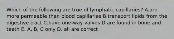 Which of the following are true of lymphatic capillaries? A.are more permeable than blood capillaries B.transport lipids from the digestive tract C.have one-way valves D.are found in bone and teeth E. A, B, C only D. all are correct