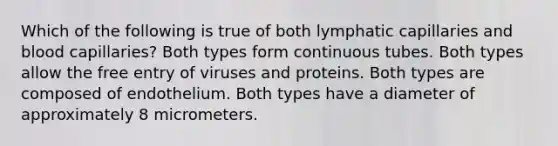 Which of the following is true of both lymphatic capillaries and blood capillaries? Both types form continuous tubes. Both types allow the free entry of viruses and proteins. Both types are composed of endothelium. Both types have a diameter of approximately 8 micrometers.