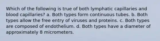 Which of the following is true of both lymphatic capillaries and blood capillaries? a. Both types form continuous tubes. b. Both types allow the free entry of viruses and proteins. c. Both types are composed of endothelium. d. Both types have a diameter of approximately 8 micrometers.