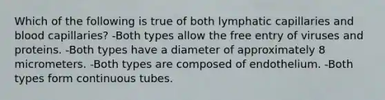 Which of the following is true of both lymphatic capillaries and blood capillaries? -Both types allow the free entry of viruses and proteins. -Both types have a diameter of approximately 8 micrometers. -Both types are composed of endothelium. -Both types form continuous tubes.