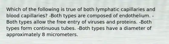 Which of the following is true of both lymphatic capillaries and blood capillaries? -Both types are composed of endothelium. -Both types allow the free entry of viruses and proteins. -Both types form continuous tubes. -Both types have a diameter of approximately 8 micrometers.