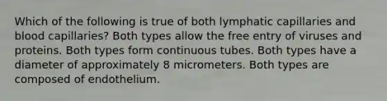 Which of the following is true of both lymphatic capillaries and blood capillaries? Both types allow the free entry of viruses and proteins. Both types form continuous tubes. Both types have a diameter of approximately 8 micrometers. Both types are composed of endothelium.