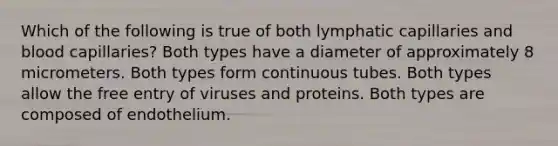 Which of the following is true of both lymphatic capillaries and blood capillaries? Both types have a diameter of approximately 8 micrometers. Both types form continuous tubes. Both types allow the free entry of viruses and proteins. Both types are composed of endothelium.