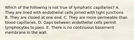 Which of the following is not true of lymphatic capillaries? A. They are lined with endothelial cells joined with tight junctions. B. They are closed at one end. C. They are more permeable than blood capillaries. D. Gaps between endothelial cells permit lymphocytes to pass. E. There is no continuous basement membrane in the wall.