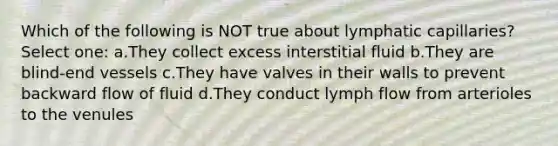 Which of the following is NOT true about lymphatic capillaries? Select one: a.They collect excess interstitial fluid b.They are blind-end vessels c.They have valves in their walls to prevent backward flow of fluid d.They conduct lymph flow from arterioles to the venules