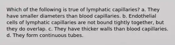 Which of the following is true of lymphatic capillaries? a. They have smaller diameters than blood capillaries. b. Endothelial cells of lymphatic capillaries are not bound tightly together, but they do overlap. c. They have thicker walls than blood capillaries. d. They form continuous tubes.