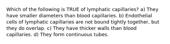 Which of the following is TRUE of lymphatic capillaries? a) They have smaller diameters than blood capillaries. b) Endothelial cells of lymphatic capillaries are not bound tightly together, but they do overlap. c) They have thicker walls than blood capillaries. d) They form continuous tubes.