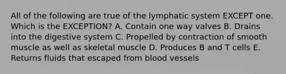 All of the following are true of the lymphatic system EXCEPT one. Which is the EXCEPTION? A. Contain one way valves B. Drains into the digestive system C. Propelled by contraction of smooth muscle as well as skeletal muscle D. Produces B and T cells E. Returns fluids that escaped from blood vessels