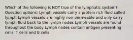 Which of the following is NOT true of the lymphatic system? Question options: Lymph vessels carry a protein rich fluid called lymph Lymph vessels are highly non-permeable and only carry lymph fluid back to the lymph nodes Lymph vessels are found throughout the body Lymph nodes contain antigen presenting cells, T cells and B cells