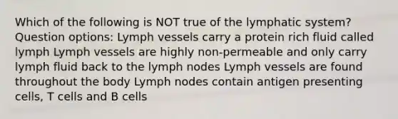 Which of the following is NOT true of the lymphatic system? Question options: Lymph vessels carry a protein rich fluid called lymph Lymph vessels are highly non-permeable and only carry lymph fluid back to the lymph nodes Lymph vessels are found throughout the body Lymph nodes contain antigen presenting cells, T cells and B cells