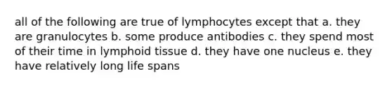 all of the following are true of lymphocytes except that a. they are granulocytes b. some produce antibodies c. they spend most of their time in lymphoid tissue d. they have one nucleus e. they have relatively long life spans