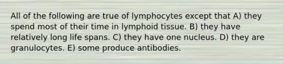 All of the following are true of lymphocytes except that A) they spend most of their time in lymphoid tissue. B) they have relatively long life spans. C) they have one nucleus. D) they are granulocytes. E) some produce antibodies.