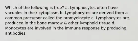 Which of the following is true? a. Lymphocytes often have vacuoles in their cytoplasm b. Lymphocytes are derived from a common precursor called the promyelocyte c. Lymphocytes are produced in the bone marrow & other lymphoid tissue d. Monocytes are involved in the immune response by producing antibodies