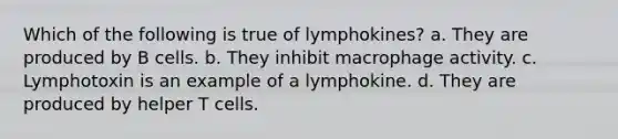 Which of the following is true of lymphokines? a. They are produced by B cells. b. They inhibit macrophage activity. c. Lymphotoxin is an example of a lymphokine. d. They are produced by helper T cells.