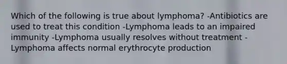 Which of the following is true about lymphoma? -Antibiotics are used to treat this condition -Lymphoma leads to an impaired immunity -Lymphoma usually resolves without treatment -Lymphoma affects normal erythrocyte production