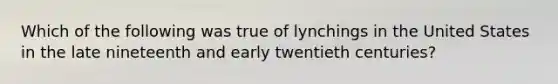 Which of the following was true of lynchings in the United States in the late nineteenth and early twentieth centuries?