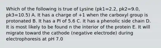 Which of the following is true of Lysine (pk1=2.2, pk2=9.0, pk3=10.5) A. It has a charge of +1 when the carboxyl group is protonated B. It has a PI of 5.6 C. It has a phenolic side chain D. It is most likely to be found n the interior of the protein E. It will migrate toward the cathode (negative electrode) during electrophoresis at pH 7.0