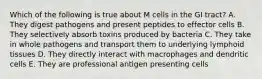 Which of the following is true about M cells in the GI tract? A. They digest pathogens and present peptides to effector cells B. They selectively absorb toxins produced by bacteria C. They take in whole pathogens and transport them to underlying lymphoid tissues D. They directly interact with macrophages and dendritic cells E. They are professional antigen presenting cells