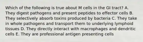 Which of the following is true about M cells in the GI tract? A. They digest pathogens and present peptides to effector cells B. They selectively absorb toxins produced by bacteria C. They take in whole pathogens and transport them to underlying lymphoid tissues D. They directly interact with macrophages and dendritic cells E. They are professional antigen presenting cells