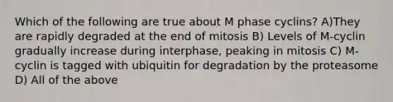 Which of the following are true about M phase cyclins? A)They are rapidly degraded at the end of mitosis B) Levels of M-cyclin gradually increase during interphase, peaking in mitosis C) M-cyclin is tagged with ubiquitin for degradation by the proteasome D) All of the above