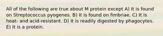 All of the following are true about M protein except A) It is found on Streptococcus pyogenes. B) It is found on fimbriae. C) It is heat- and acid-resistant. D) It is readily digested by phagocytes. E) It is a protein.