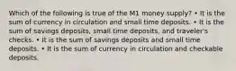 Which of the following is true of the M1 money supply? • It is the sum of currency in circulation and small time deposits. • It is the sum of savings deposits, small time deposits, and traveler's checks. • It is the sum of savings deposits and small time deposits. • It is the sum of currency in circulation and checkable deposits.