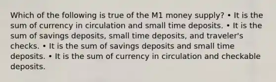 Which of the following is true of the M1 money supply? • It is the sum of currency in circulation and small time deposits. • It is the sum of savings deposits, small time deposits, and traveler's checks. • It is the sum of savings deposits and small time deposits. • It is the sum of currency in circulation and checkable deposits.