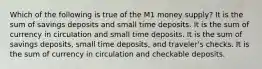 Which of the following is true of the M1 money supply? It is the sum of savings deposits and small time deposits. It is the sum of currency in circulation and small time deposits. It is the sum of savings deposits, small time deposits, and traveler's checks. It is the sum of currency in circulation and checkable deposits.