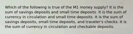 Which of the following is true of the M1 money supply? It is the sum of savings deposits and small time deposits. It is the sum of currency in circulation and small time deposits. It is the sum of savings deposits, small time deposits, and traveler's checks. It is the sum of currency in circulation and checkable deposits.