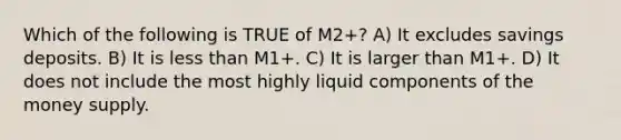 Which of the following is TRUE of M2+? A) It excludes savings deposits. B) It is less than M1+. C) It is larger than M1+. D) It does not include the most highly liquid components of the money supply.