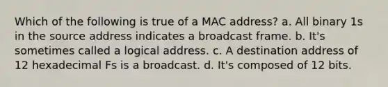 Which of the following is true of a MAC address? a. All binary 1s in the source address indicates a broadcast frame. b. It's sometimes called a logical address. c. A destination address of 12 hexadecimal Fs is a broadcast. d. It's composed of 12 bits.