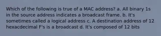 Which of the following is true of a MAC address? a. All binary 1s in the source address indicates a broadcast frame. b. It's sometimes called a logical address c. A destination address of 12 hexacdecimal F's is a broadcast d. It's composed of 12 bits