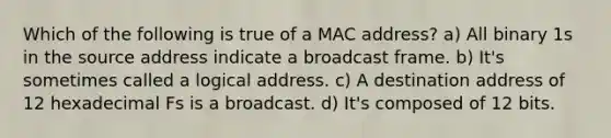 Which of the following is true of a MAC address? a) All binary 1s in the source address indicate a broadcast frame. b) It's sometimes called a logical address. c) A destination address of 12 hexadecimal Fs is a broadcast. d) It's composed of 12 bits.