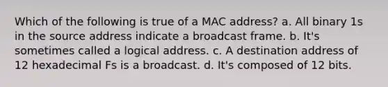 Which of the following is true of a MAC address? a. All binary 1s in the source address indicate a broadcast frame. b. It's sometimes called a logical address. c. A destination address of 12 hexadecimal Fs is a broadcast. d. It's composed of 12 bits.