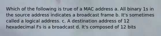 Which of the following is true of a MAC address a. All binary 1s in the source address indicates a broadcast frame b. It's sometimes called a logical address. c. A destination address of 12 hexadecimal Fs is a broadcast d. It's composed of 12 bits